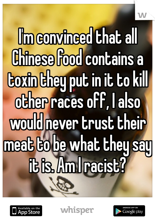 I'm convinced that all Chinese food contains a toxin they put in it to kill other races off, I also would never trust their meat to be what they say it is. Am I racist? 