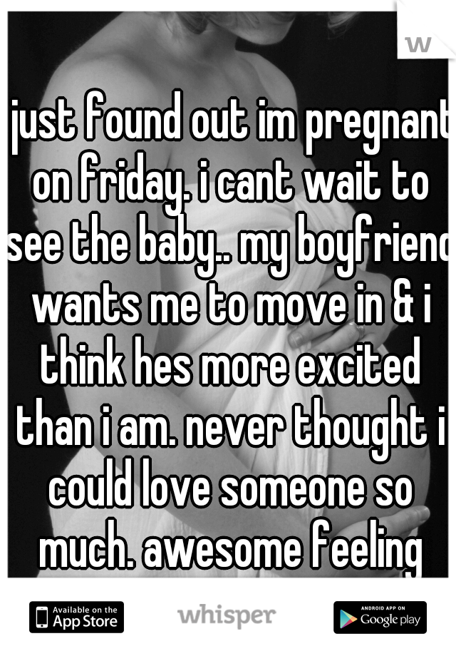 i just found out im pregnant on friday. i cant wait to see the baby.. my boyfriend wants me to move in & i think hes more excited than i am. never thought i could love someone so much. awesome feeling