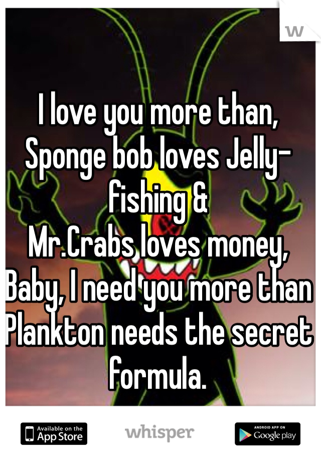 I love you more than,
Sponge bob loves Jelly-fishing &
Mr.Crabs loves money,
Baby, I need you more than Plankton needs the secret formula.