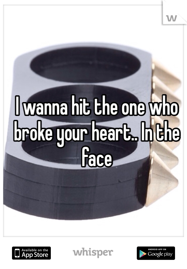 I wanna hit the one who broke your heart.. In the face