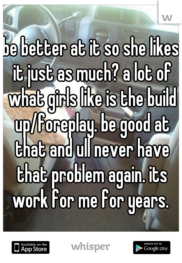 be better at it so she likes it just as much? a lot of what girls like is the build up/foreplay. be good at that and ull never have that problem again. its work for me for years. 