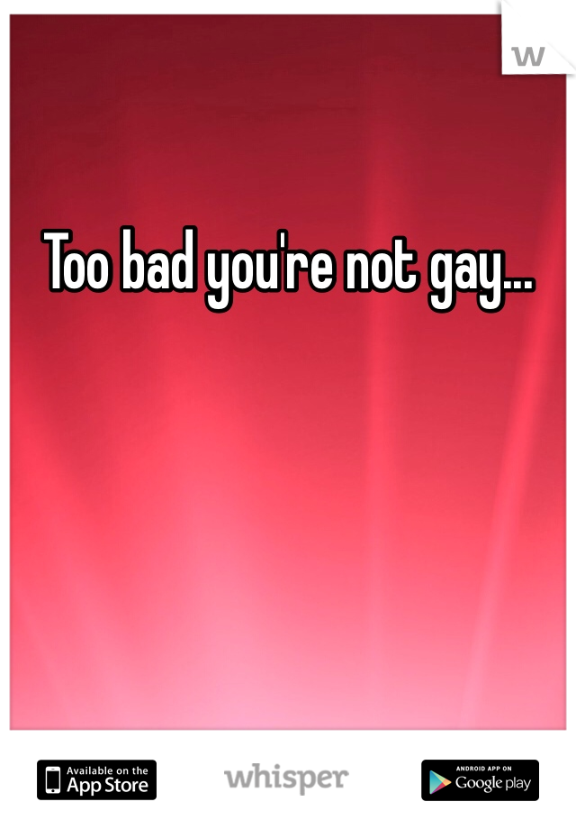 Too bad you're not gay...
