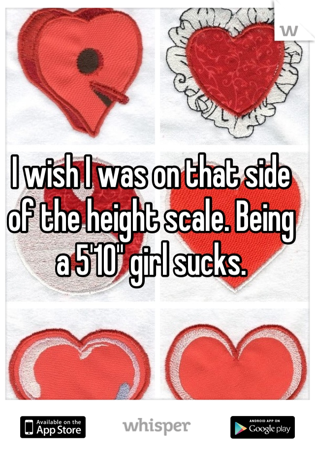 I wish I was on that side of the height scale. Being a 5'10" girl sucks.