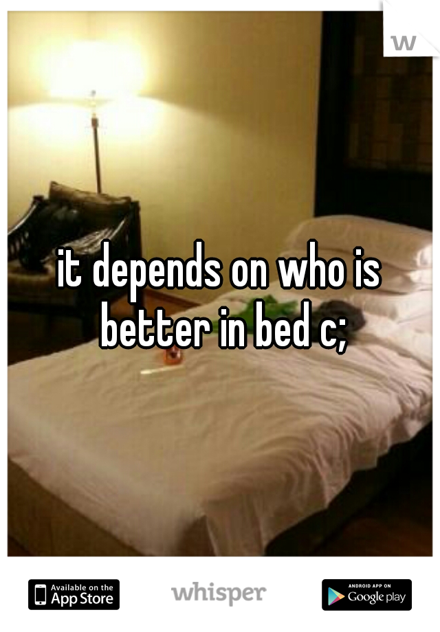 it depends on who is better in bed c;