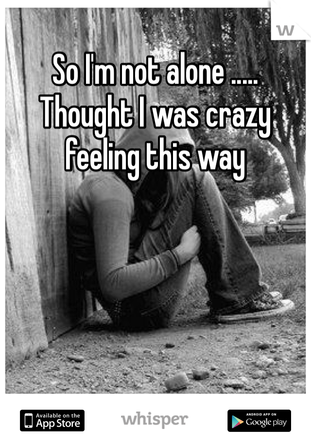 So I'm not alone ..... Thought I was crazy feeling this way