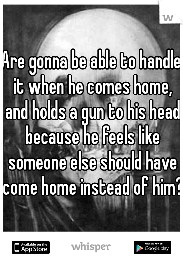 Are gonna be able to handle it when he comes home, and holds a gun to his head because he feels like someone else should have come home instead of him?