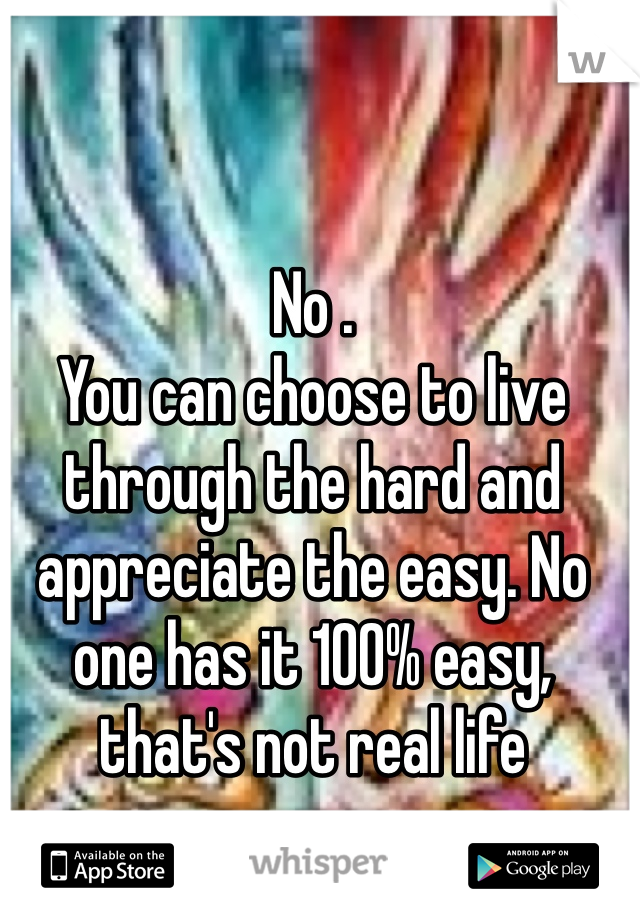 No . 
You can choose to live through the hard and appreciate the easy. No one has it 100% easy, that's not real life