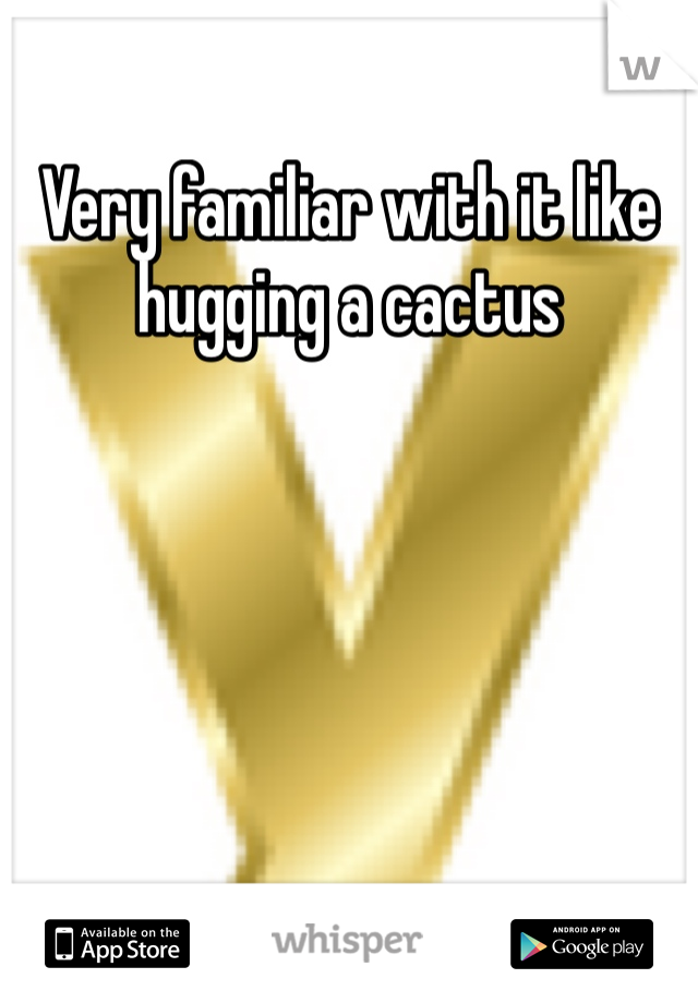 Very familiar with it like hugging a cactus