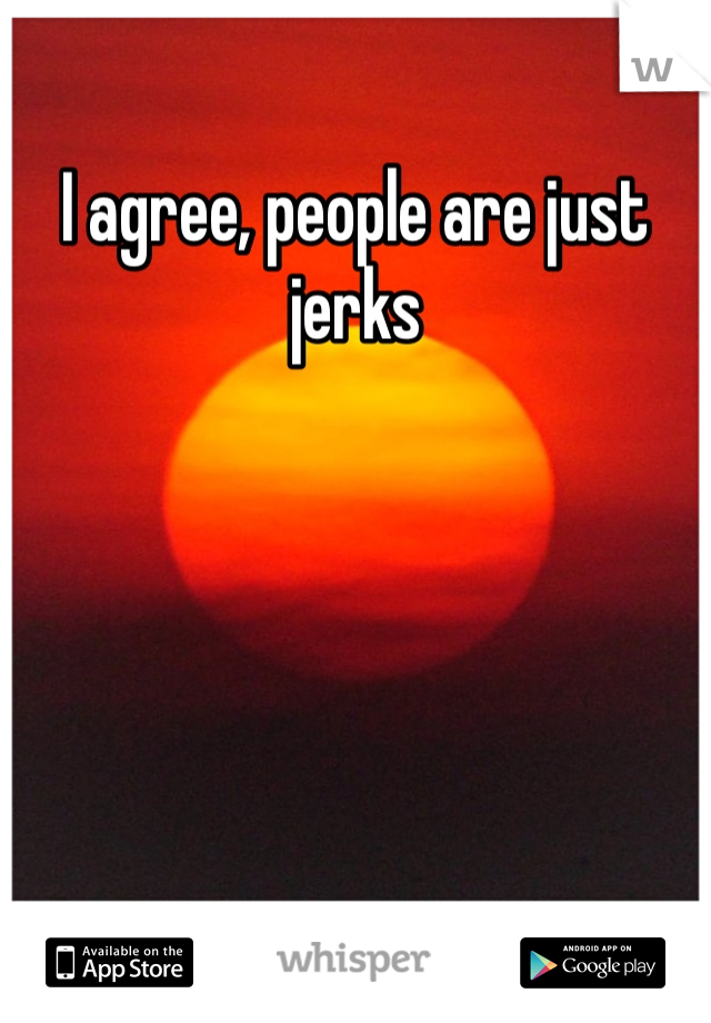I agree, people are just jerks