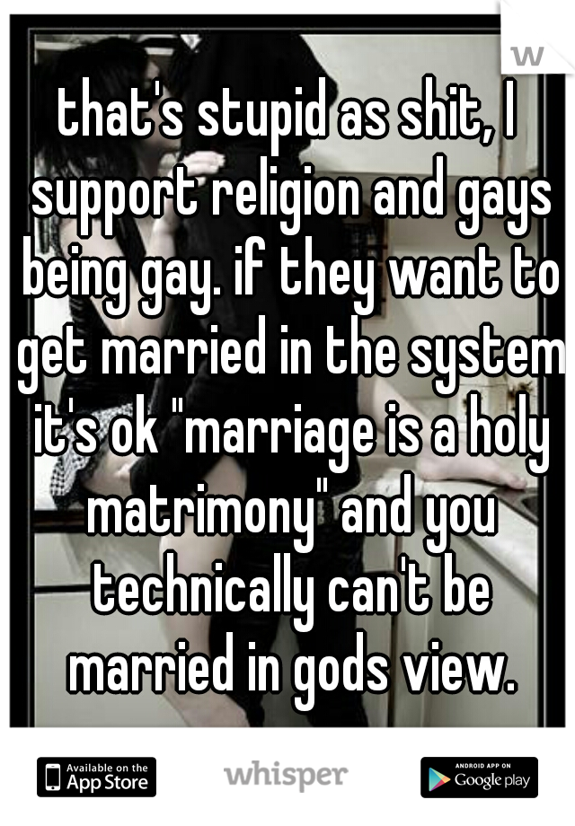 that's stupid as shit, I support religion and gays being gay. if they want to get married in the system it's ok "marriage is a holy matrimony" and you technically can't be married in gods view.