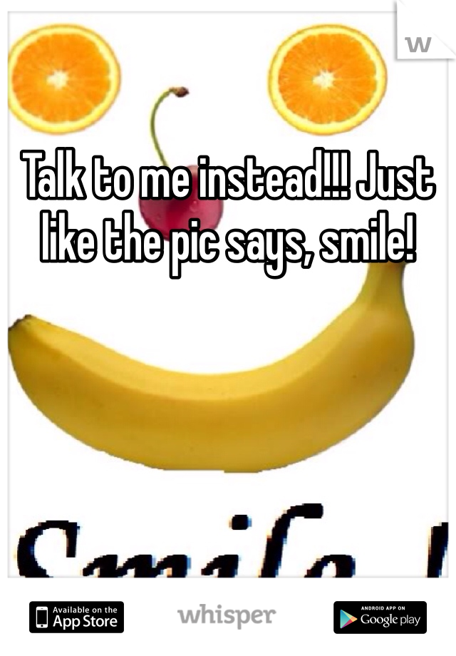 Talk to me instead!!! Just like the pic says, smile!
