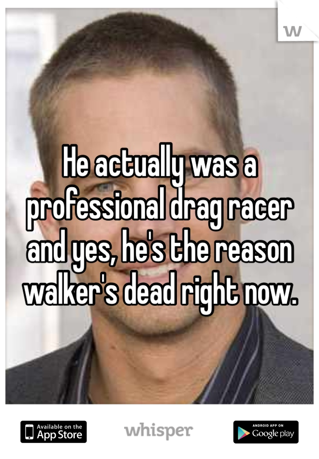 He actually was a professional drag racer and yes, he's the reason walker's dead right now.