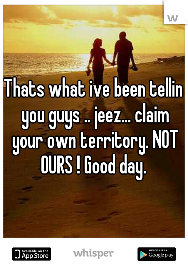 Thats what ive been tellin you guys .. jeez... claim your own territory. NOT OURS ! Good day. 