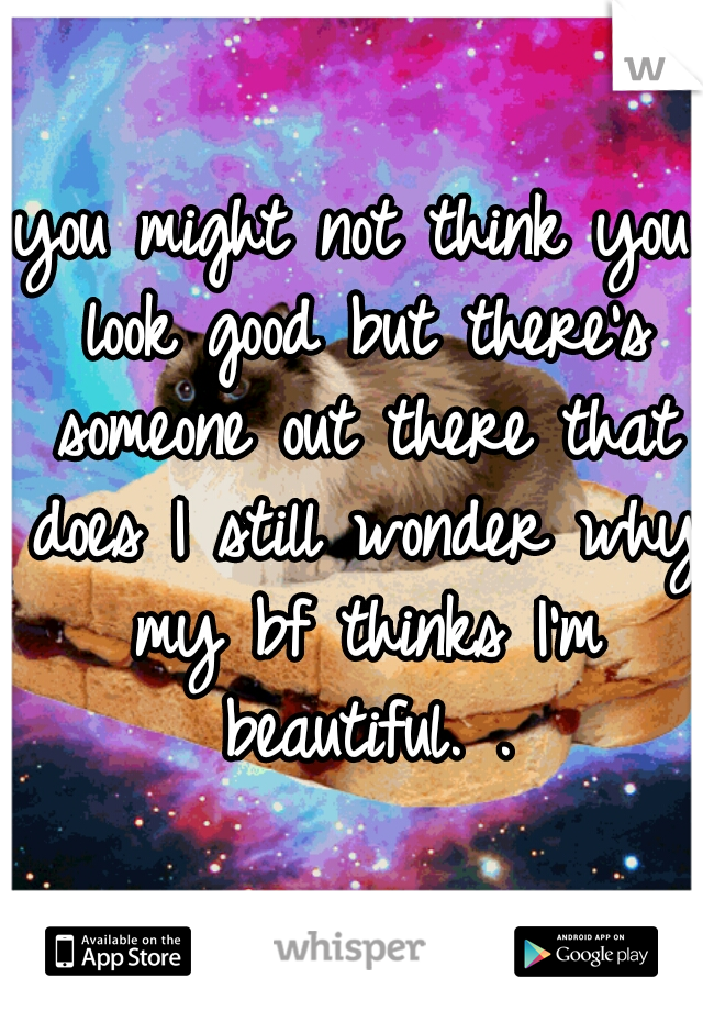 you might not think you look good but there's someone out there that does I still wonder why my bf thinks I'm beautiful. .