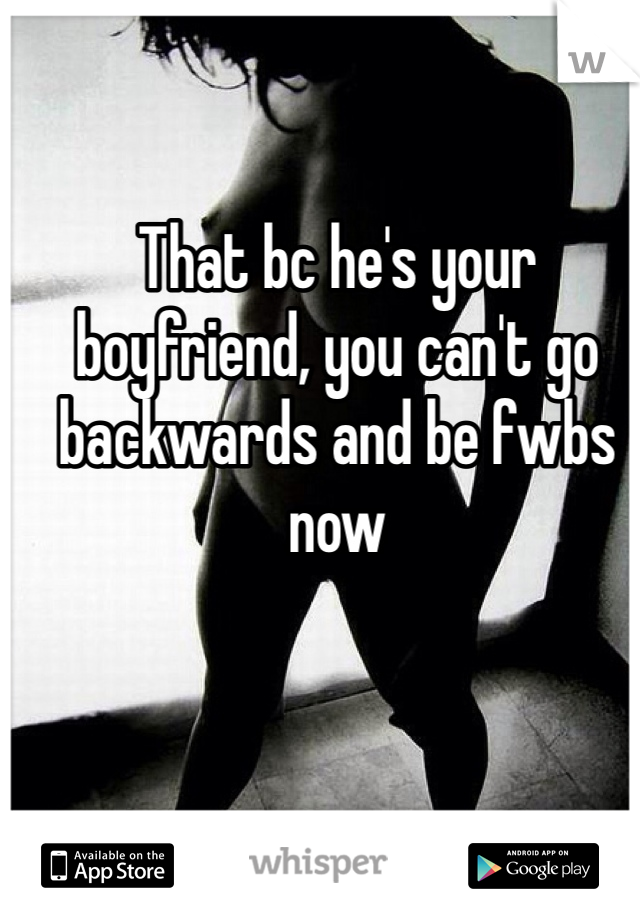 That bc he's your boyfriend, you can't go backwards and be fwbs now