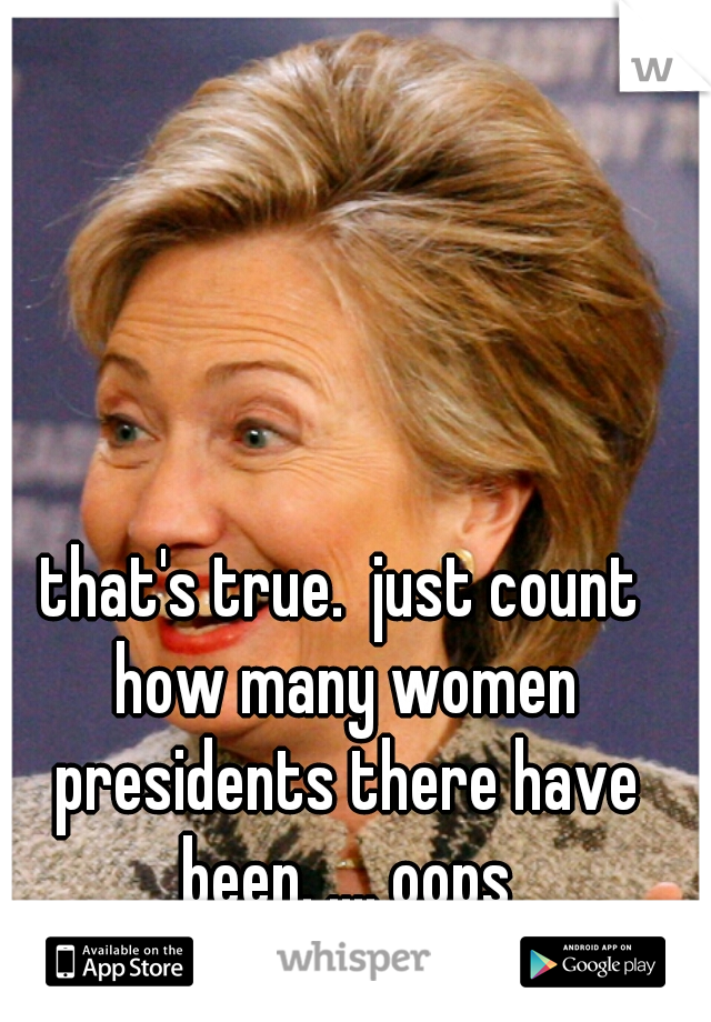 that's true.  just count how many women presidents there have been. .... oops