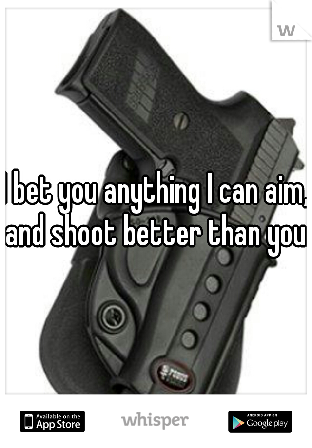 I bet you anything I can aim, and shoot better than you.