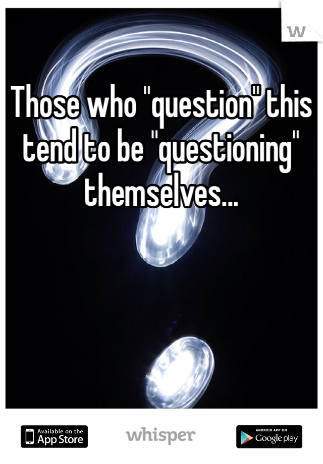 Those who "question" this tend to be "questioning" themselves...