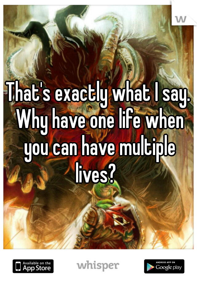 That's exactly what I say. Why have one life when you can have multiple lives?  