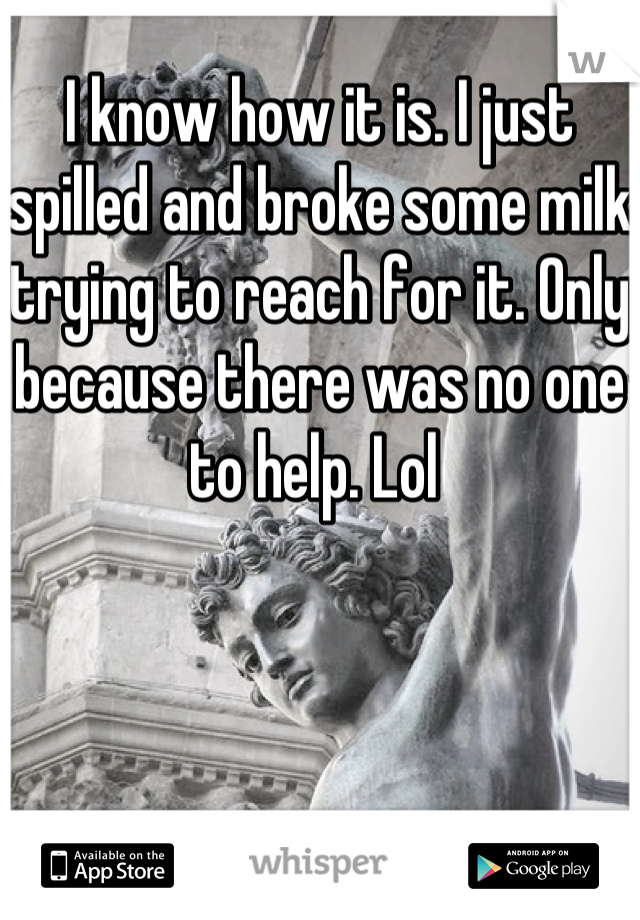 I know how it is. I just spilled and broke some milk trying to reach for it. Only because there was no one to help. Lol 