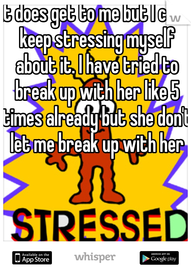 It does get to me but I can't keep stressing myself about it. I have tried to break up with her like 5 times already but she don't let me break up with her