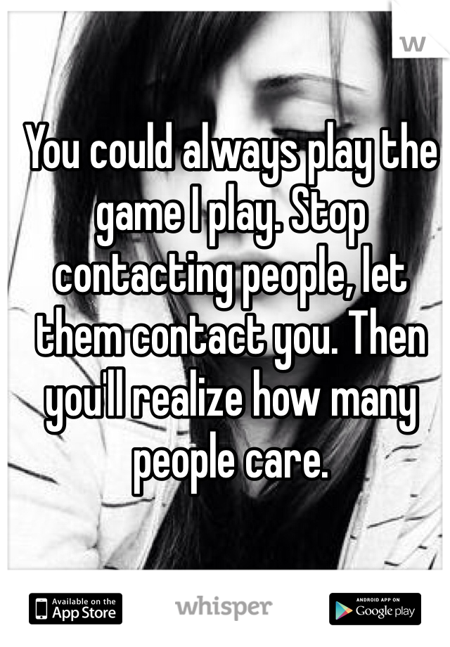 You could always play the game I play. Stop contacting people, let them contact you. Then you'll realize how many people care.