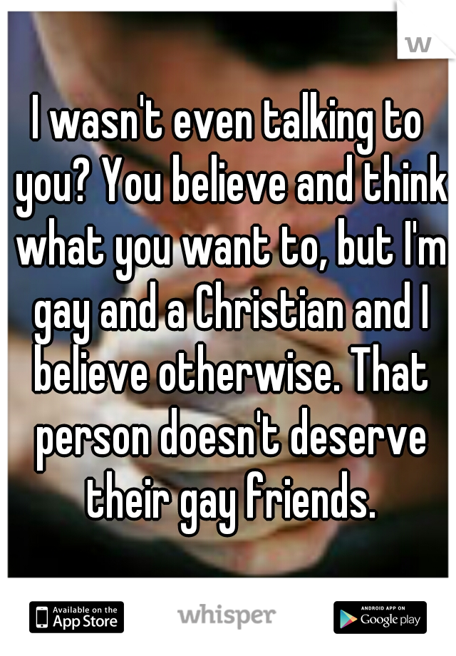 I wasn't even talking to you? You believe and think what you want to, but I'm gay and a Christian and I believe otherwise. That person doesn't deserve their gay friends.