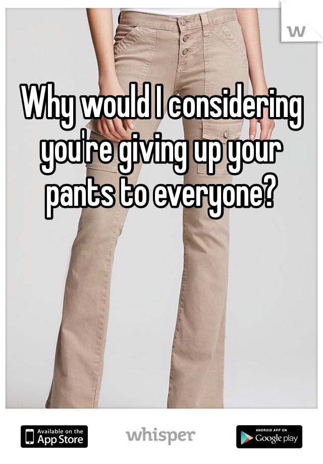 Why would I considering you're giving up your pants to everyone?