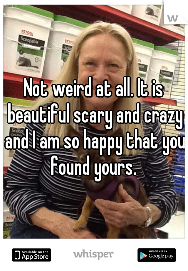 Not weird at all. It is beautiful scary and crazy and I am so happy that you found yours. 