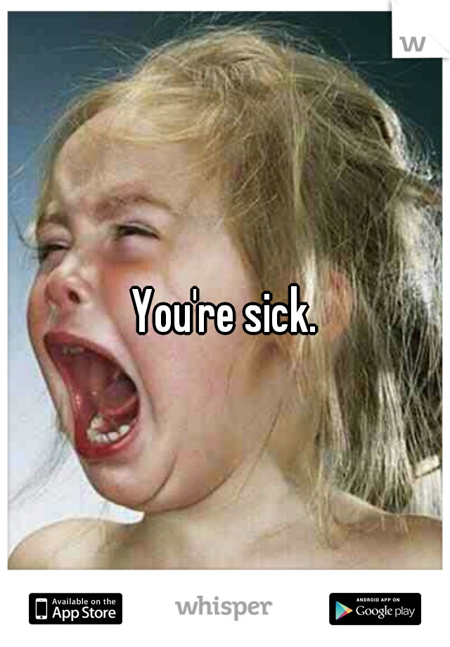 You're sick.