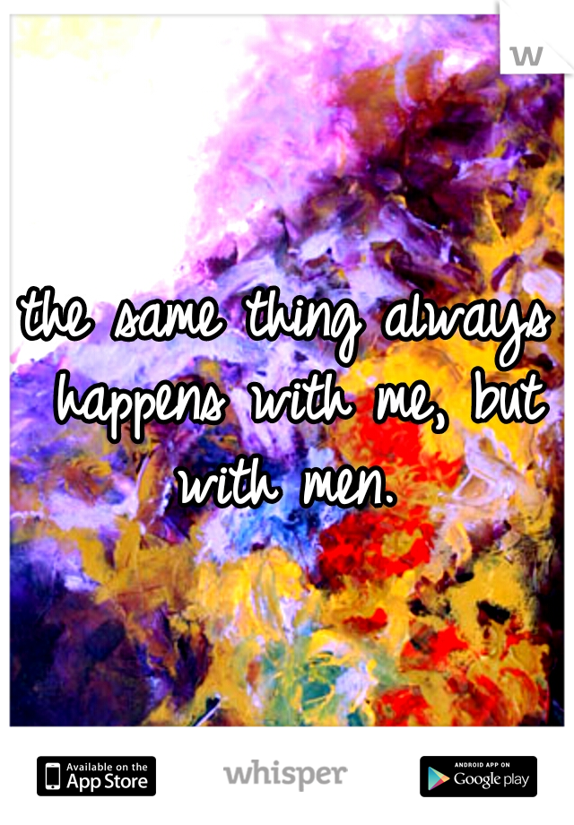 the same thing always happens with me, but with men. 