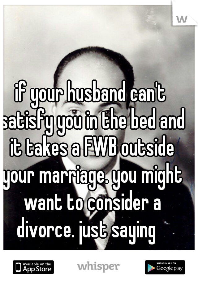 if your husband can't satisfy you in the bed and it takes a FWB outside your marriage. you might want to consider a divorce. just saying   