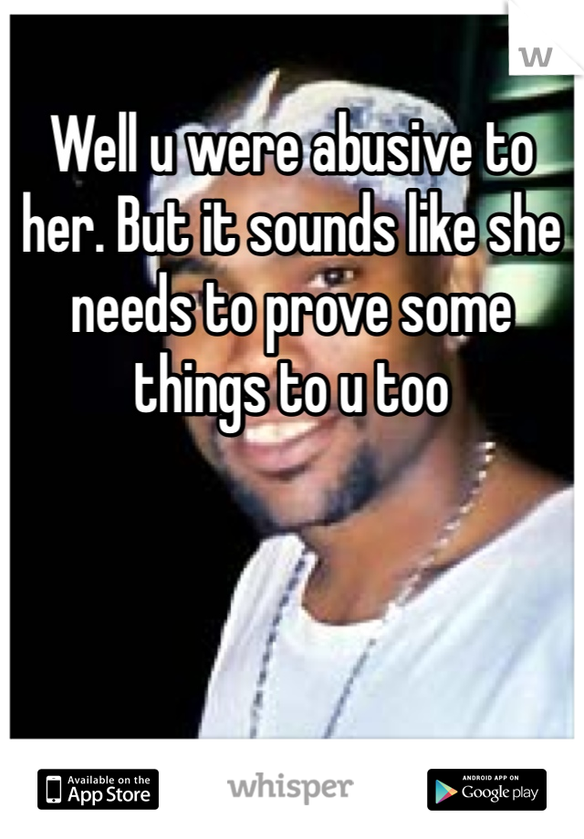 Well u were abusive to her. But it sounds like she needs to prove some things to u too