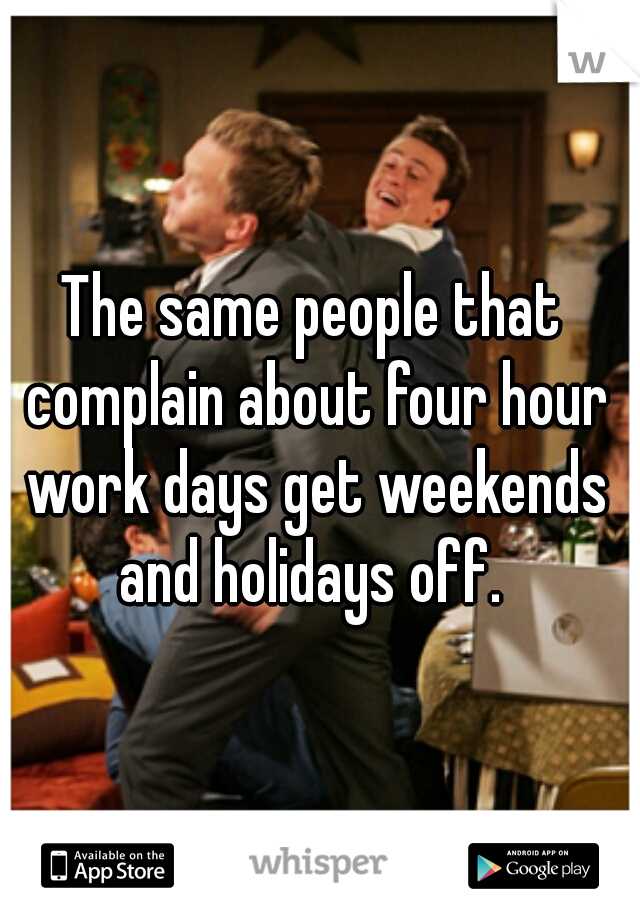 The same people that complain about four hour work days get weekends and holidays off. 