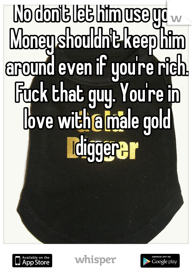 No don't let him use you. Money shouldn't keep him around even if you're rich. Fuck that guy. You're in love with a male gold digger