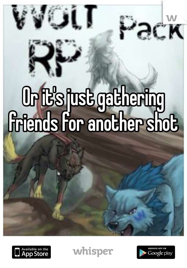 Or it's just gathering friends for another shot