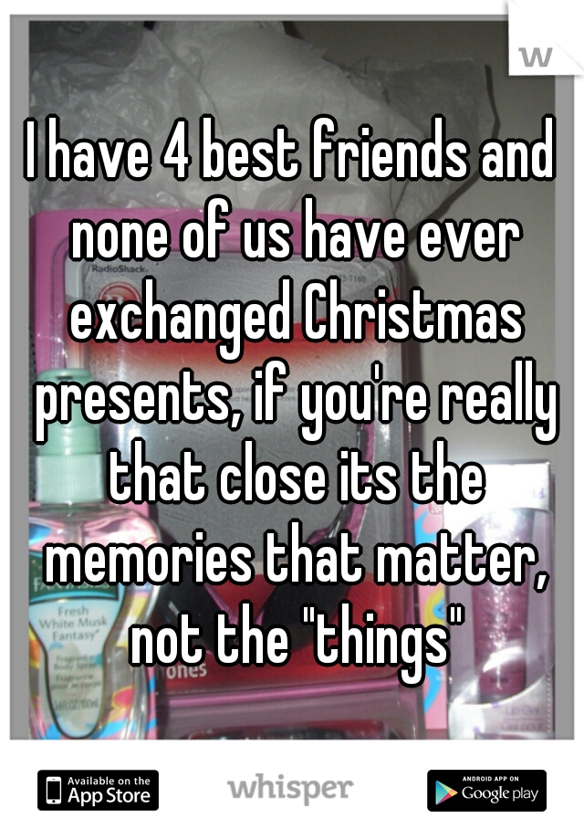 I have 4 best friends and none of us have ever exchanged Christmas presents, if you're really that close its the memories that matter, not the "things"