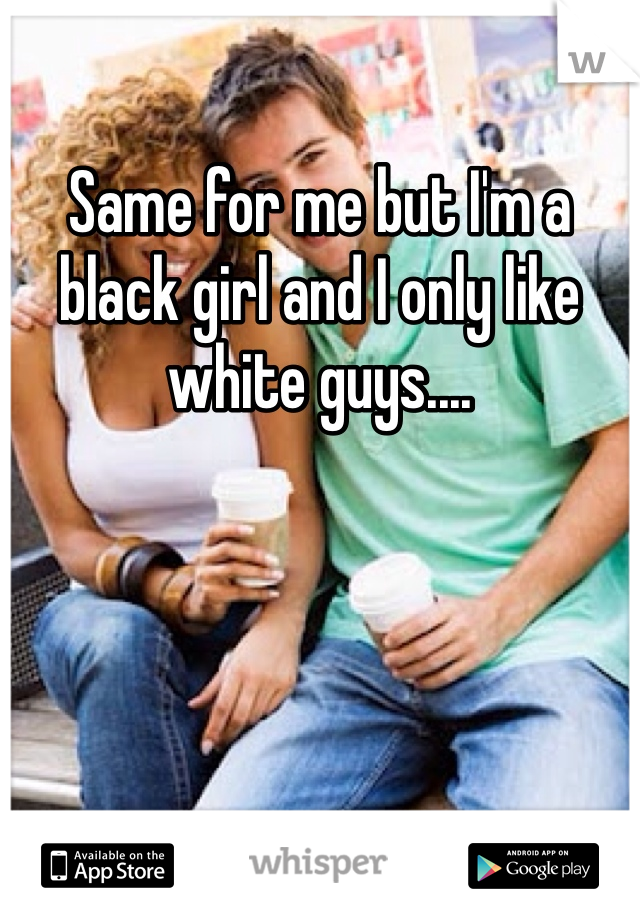 Same for me but I'm a black girl and I only like white guys....