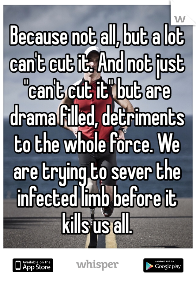 Because not all, but a lot can't cut it. And not just "can't cut it" but are drama filled, detriments to the whole force. We are trying to sever the infected limb before it kills us all.