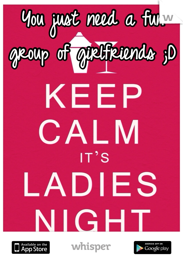You just need a fun group of girlfriends ;D 