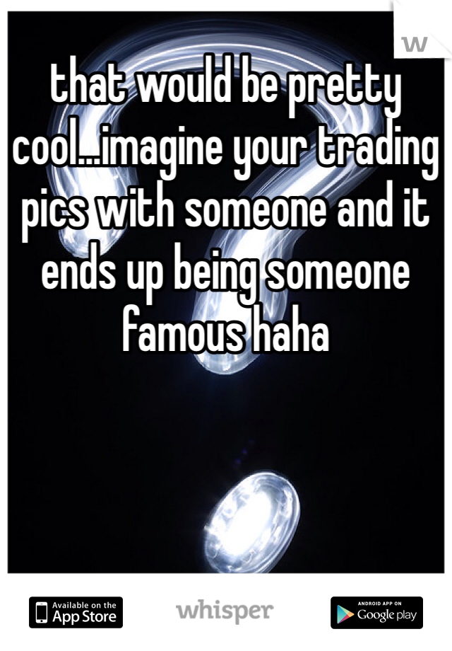 that would be pretty cool...imagine your trading pics with someone and it ends up being someone famous haha