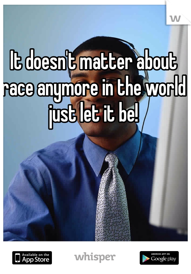 It doesn't matter about race anymore in the world just let it be!