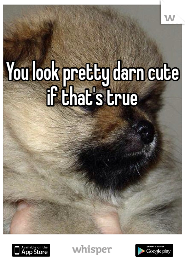 You look pretty darn cute if that's true 