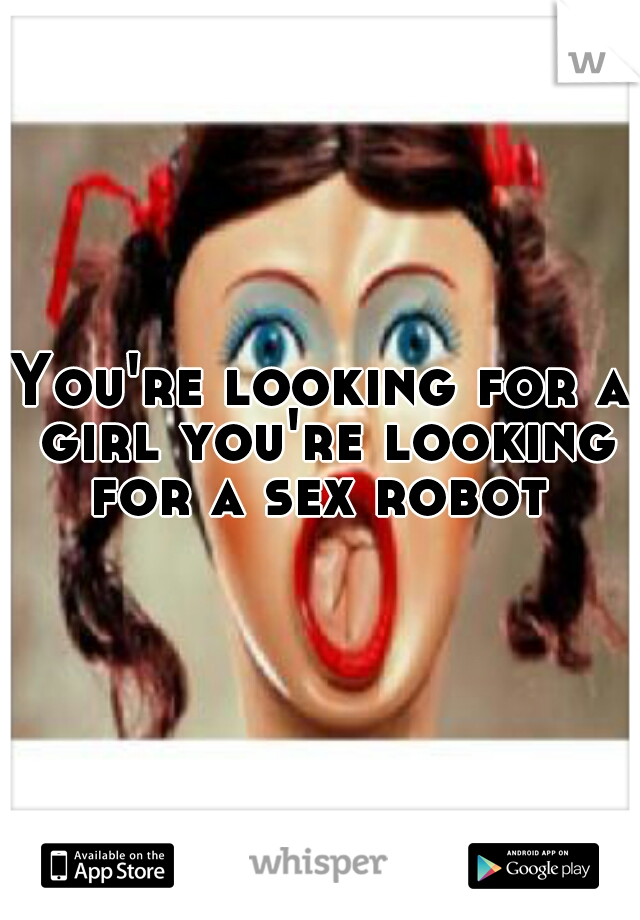 You're looking for a girl you're looking for a sex robot 