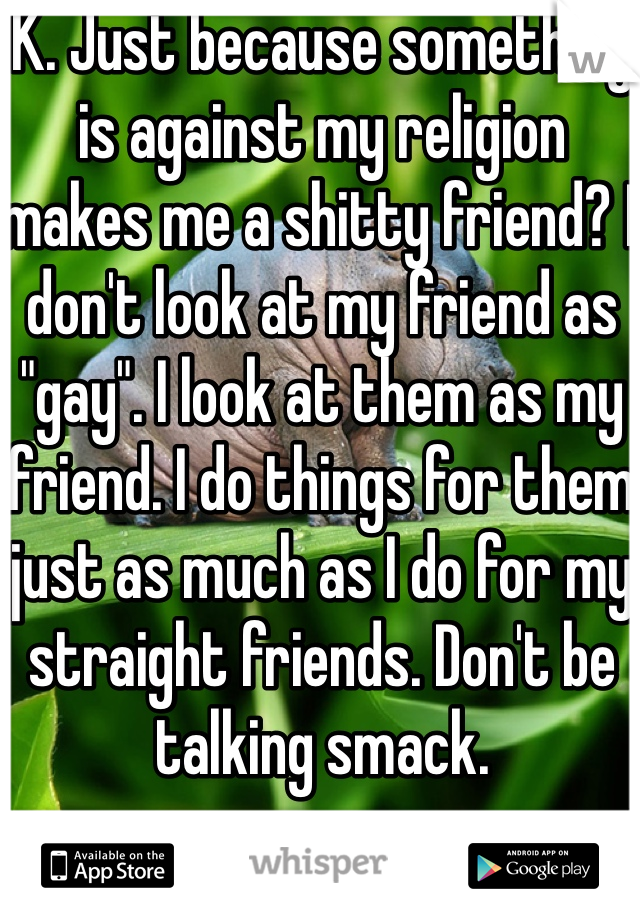 K. Just because something is against my religion makes me a shitty friend? I don't look at my friend as "gay". I look at them as my friend. I do things for them just as much as I do for my straight friends. Don't be talking smack.