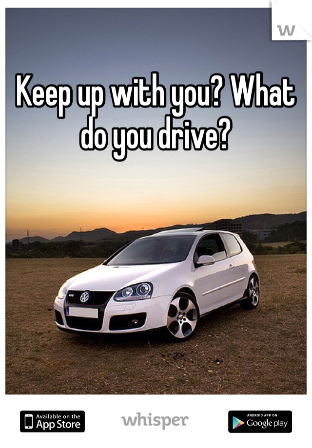 Keep up with you? What do you drive?