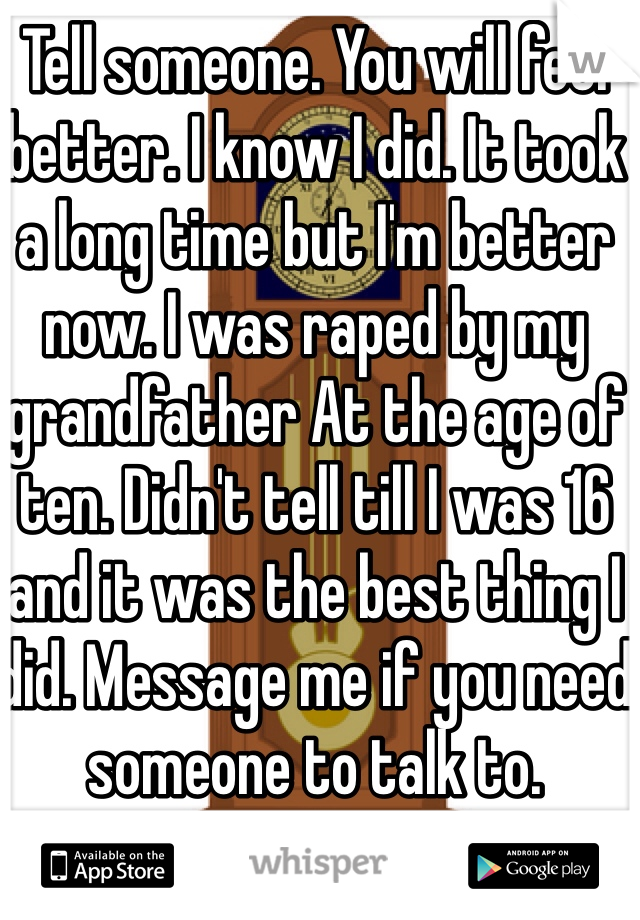 Tell someone. You will feel better. I know I did. It took a long time but I'm better now. I was raped by my grandfather At the age of ten. Didn't tell till I was 16 and it was the best thing I did. Message me if you need someone to talk to. 
