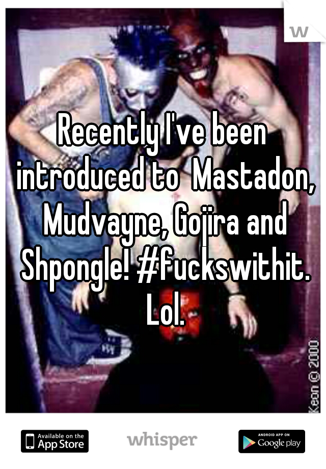 Recently I've been introduced to  Mastadon, Mudvayne, Gojira and Shpongle! #fuckswithit. Lol.