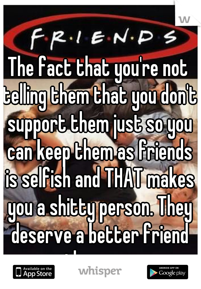 The fact that you're not telling them that you don't support them just so you can keep them as friends is selfish and THAT makes you a shitty person. They deserve a better friend than you. 