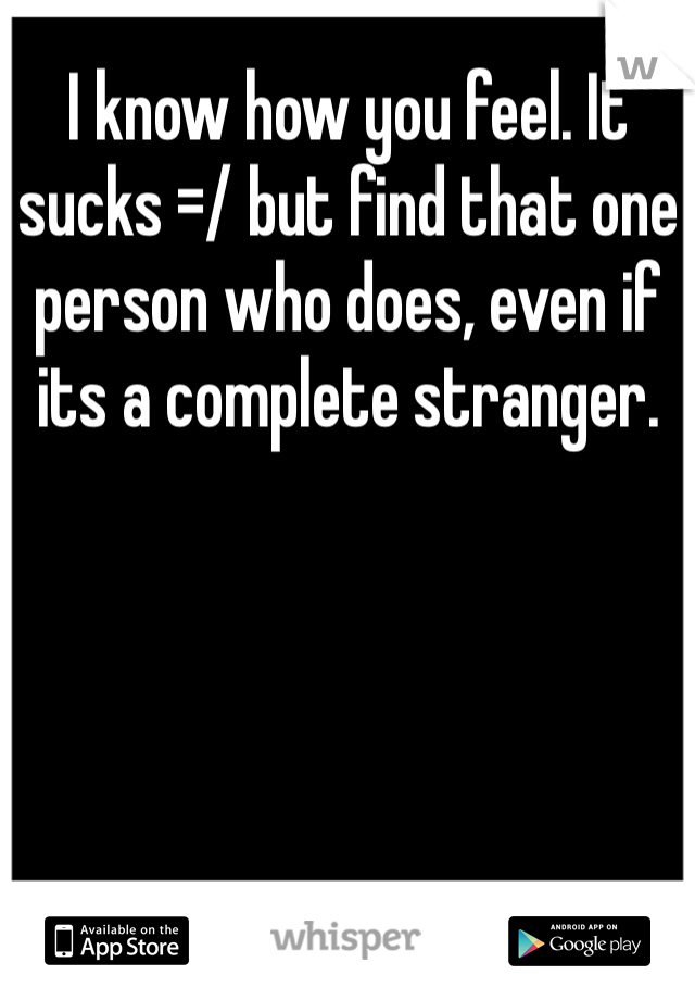 I know how you feel. It sucks =/ but find that one person who does, even if its a complete stranger.